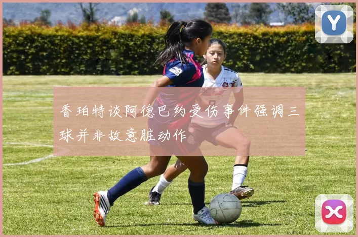香珀特谈阿德巴约受伤事件强调三球并非故意脏动作