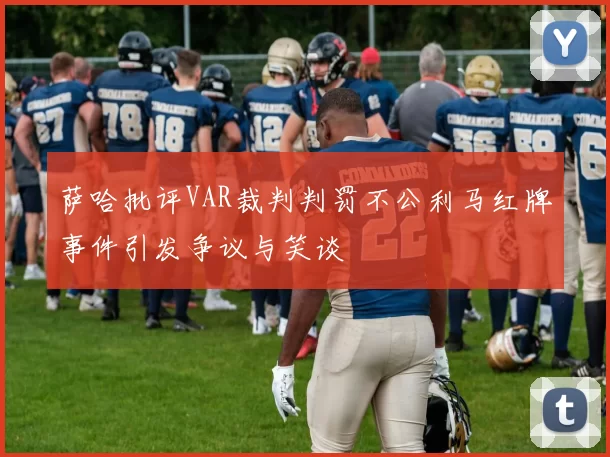 萨哈批评VAR裁判判罚不公利马红牌事件引发争议与笑谈