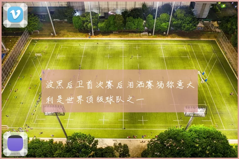波黑后卫首次赛后泪洒赛场称意大利是世界顶级球队之一