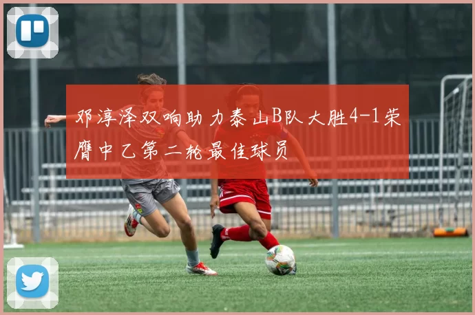 邓淳泽双响助力泰山B队大胜4-1荣膺中乙第二轮最佳球员