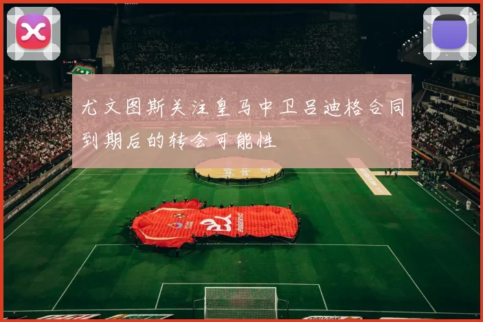 尤文图斯关注皇马中卫吕迪格合同到期后的转会可能性