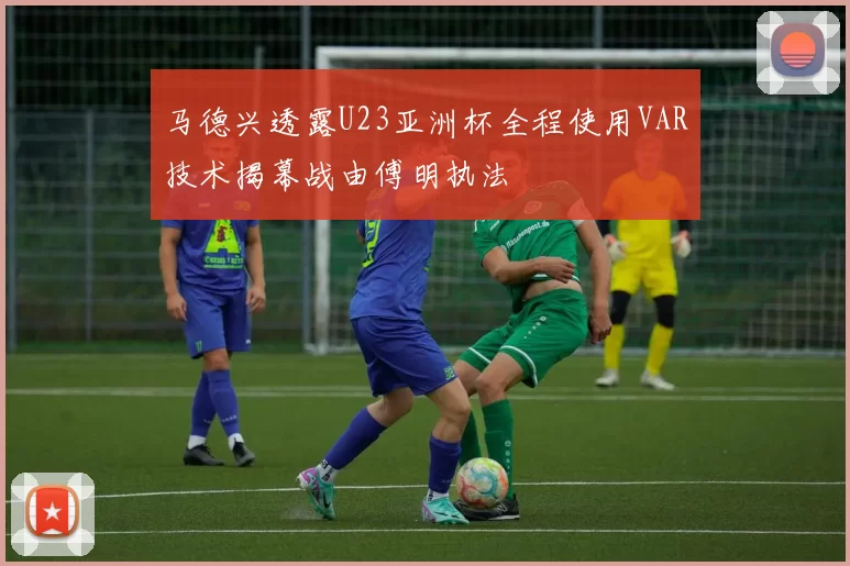 马德兴透露U23亚洲杯全程使用VAR技术揭幕战由傅明执法