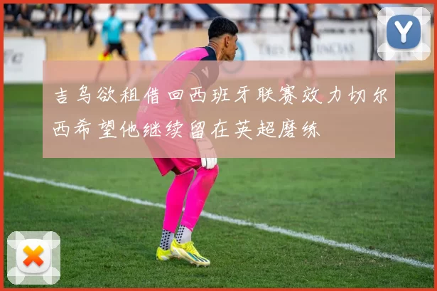 吉乌欲租借回西班牙联赛效力切尔西希望他继续留在英超磨练