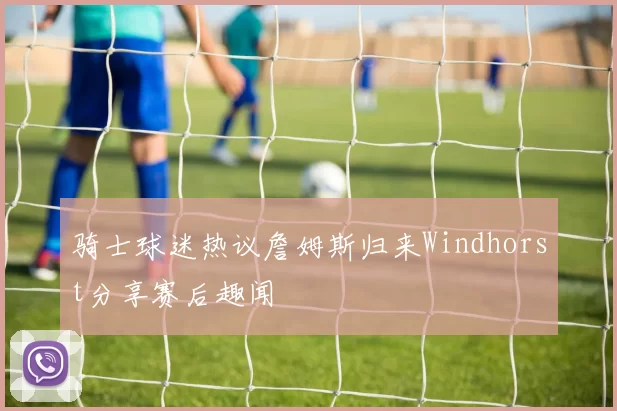 骑士球迷热议詹姆斯归来Windhorst分享赛后趣闻