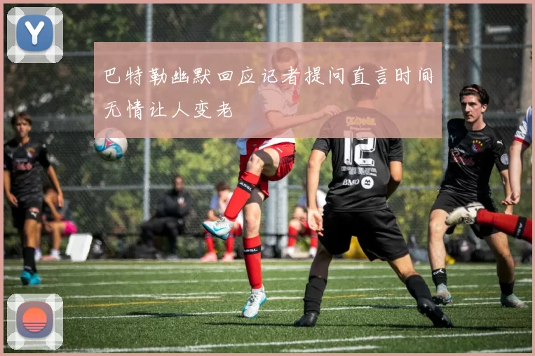 巴特勒幽默回应记者提问直言时间无情让人变老