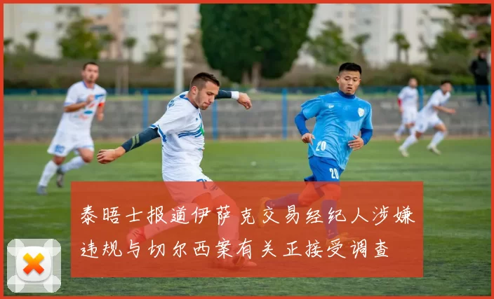 泰晤士报道伊萨克交易经纪人涉嫌违规与切尔西案有关正接受调查