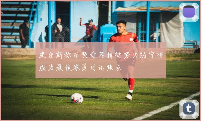 皮尔斯称东契奇若持续努力防守将成为最佳球员讨论焦点