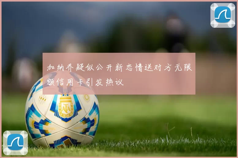 加纳乔疑似公开新恋情送对方无限额信用卡引发热议