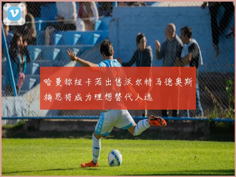 哈曼称纽卡若出售沃尔特马德奥斯梅恩将成为理想替代人选