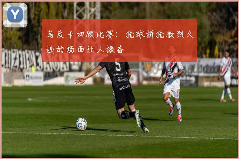 乌度卡回顾比赛：抢球拼抢激烈久违的场面让人振奋